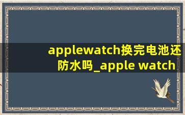 applewatch换完电池还防水吗_apple watch换完电池还能防水吗